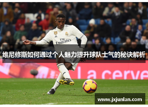维尼修斯如何通过个人魅力提升球队士气的秘诀解析
