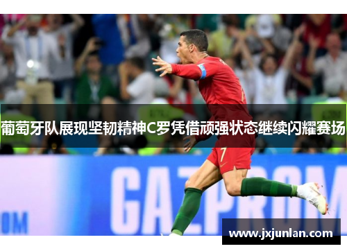 葡萄牙队展现坚韧精神C罗凭借顽强状态继续闪耀赛场