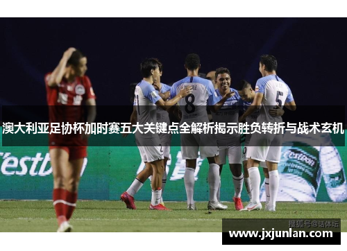 澳大利亚足协杯加时赛五大关键点全解析揭示胜负转折与战术玄机